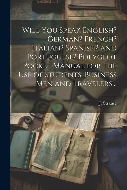 Will You Speak English? German? French? Italian? Spanish? and Portuguese? Polyglot Pocket Manual for the Use of Students Business Men and Travelers .