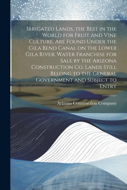 Irrigated Lands the Best in the World for Fruit and Vine Culture are Found Under the Gila Bend Canal on the Lower Gila River. Water Franchise for Sale by the Arizona Construction Co. Lands Still Belong to the General Government and Subject to Entry
