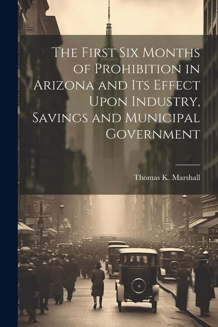 The First six Months of Prohibition in Arizona and its Effect Upon Industry Savings and Municipal Government