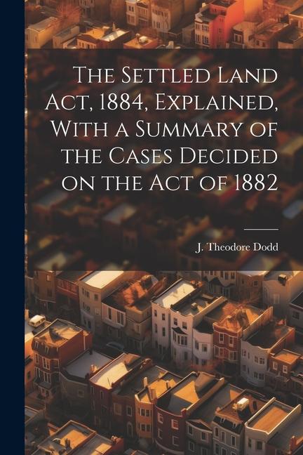 The Settled Land Act 1884 Explained With a Summary of the Cases Decided on the Act of 1882