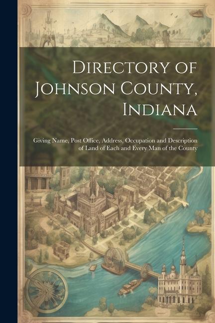 Directory of Johnson County Indiana: Giving Name Post Office Address Occupation and Description of Land of Each and Every Man of the County