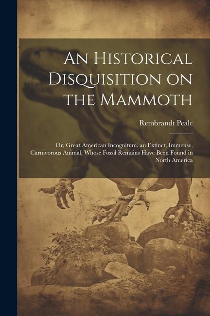 An Historical Disquisition on the Mammoth: Or Great American Incognitum an Extinct Immense Carnivorous Animal Whose Fossil Remains Have Been Foun