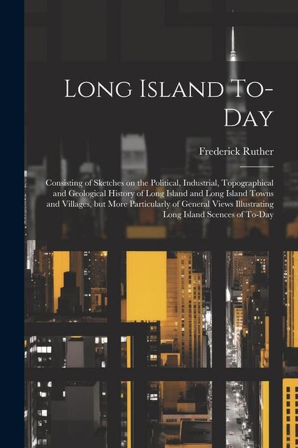 Long Island To-day; Consisting of Sketches on the Political Industrial Topographical and Geological History of Long Island and Long Island Towns and