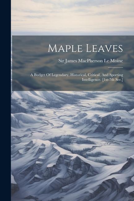 Maple Leaves: A Budget Of Legendary Historical Critical And Sporting Intelligence. [1st-7th Ser.]