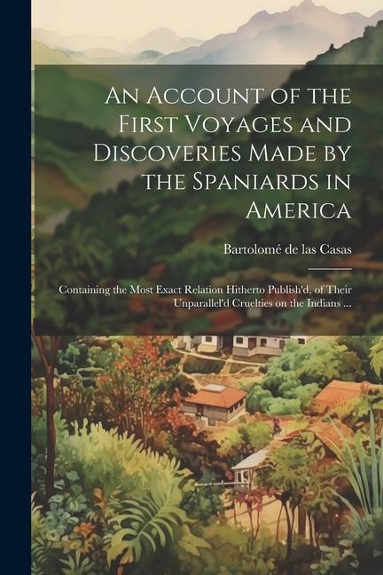 An Account of the First Voyages and Discoveries Made by the Spaniards in America: Containing the Most Exact Relation Hitherto Publish‘d of Their Unpa