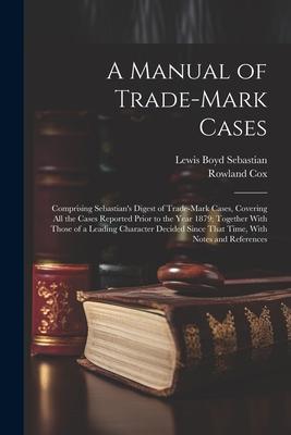 A Manual of Trade-mark Cases: Comprising Sebastian‘s Digest of Trade-mark Cases Covering all the Cases Reported Prior to the Year 1879; Together Wi