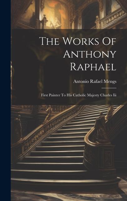 The Works Of Anthony Raphael: First Painter To His Catholic Majesty Charles Iii
