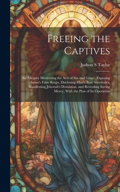 Freeing the Captives: An Allegory Illustrating the Acts of Sin and Grace Exposing Satan‘s False Reign Disclosing Man‘s Base Servitudes Ma