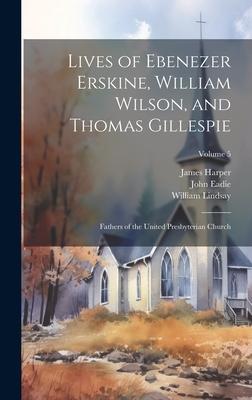 Lives of Ebenezer Erskine William Wilson and Thomas Gillespie: Fathers of the United Presbyterian Church; Volume 5