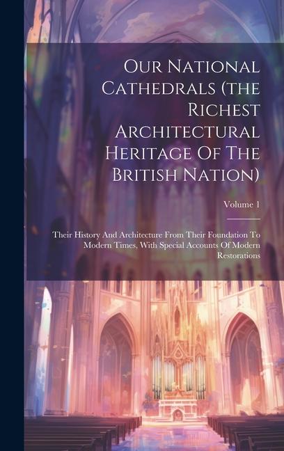 Our National Cathedrals (the Richest Architectural Heritage Of The British Nation): Their History And Architecture From Their Foundation To Modern Tim