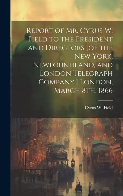 Report of Mr. Cyrus W. Field to the President and Directors [of the New York Newfoundland and London Telegraph Company ] London March 8th 1866 [m