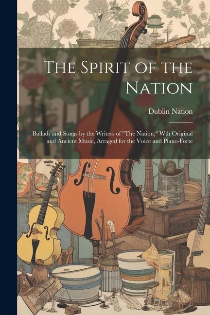 The Spirit of the Nation: Ballads and Songs by the Writers of The Nation Wth Original and Ancient Music Arraged for the Voice and Piano-Fort
