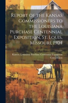Report of the Kansas Commissioners to the Louisiana Purchase Centennial Exposition St. Louis Missouri 1904