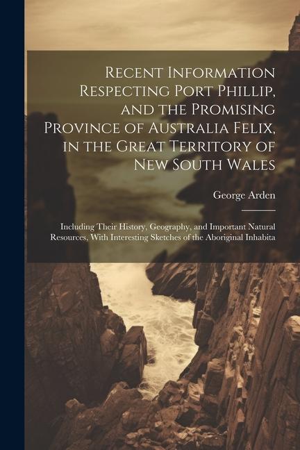 Recent Information Respecting Port Phillip and the Promising Province of Australia Felix in the Great Territory of New South Wales: Including Their