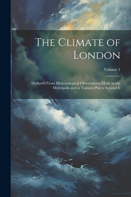 The Climate of London: Deduced From Meteorological Observations Made in the Metropolis and at Various Places Around It; Volume 1