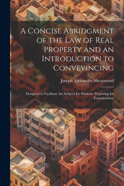 A Concise Abridgment of the Law of Real Property and an Introduction to Conveyincing: ed to Facilitate the Subject for Students Preparing for Ex