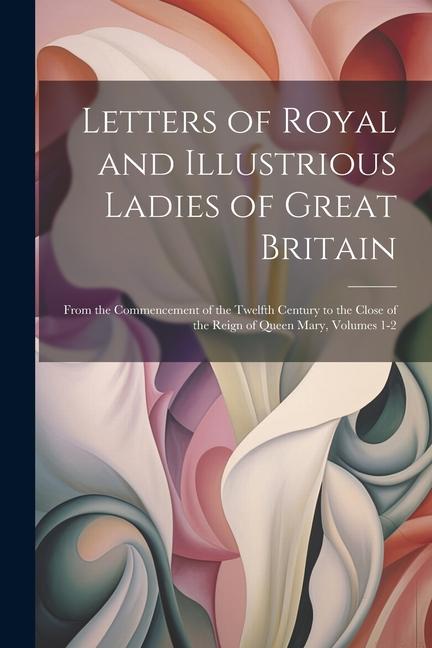 Letters of Royal and Illustrious Ladies of Great Britain: From the Commencement of the Twelfth Century to the Close of the Reign of Queen Mary Volume