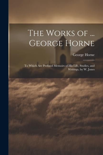 The Works of ... George Horne: To Which Are Prefixed Memoirs of His Life Studies and Writings by W. Jones