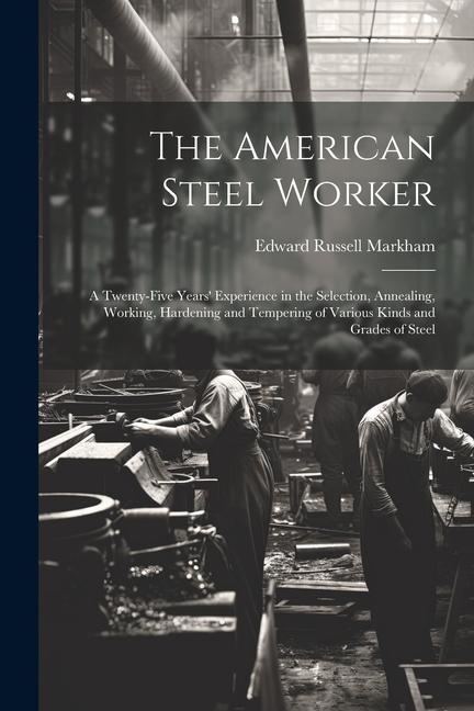 The American Steel Worker: A Twenty-Five Years‘ Experience in the Selection Annealing Working Hardening and Tempering of Various Kinds and Gra