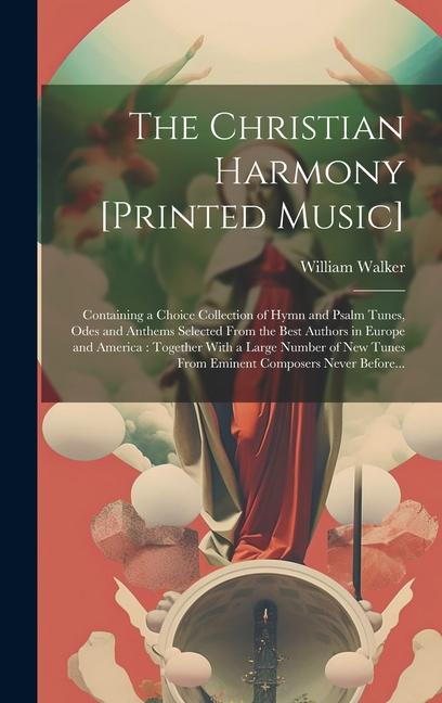 The Christian Harmony [printed Music]: Containing a Choice Collection of Hymn and Psalm Tunes Odes and Anthems Selected From the Best Authors in Euro