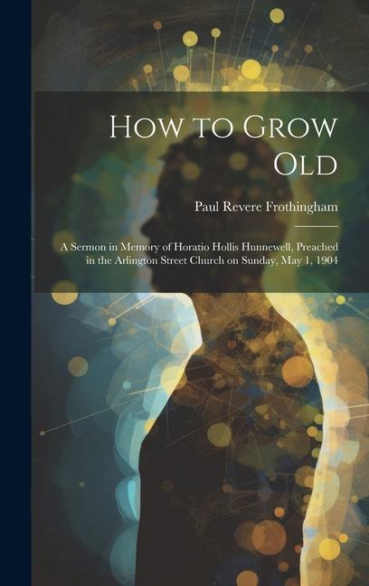 How to Grow Old: A Sermon in Memory of Horatio Hollis Hunnewell Preached in the Arlington Street Church on Sunday May 1 1904