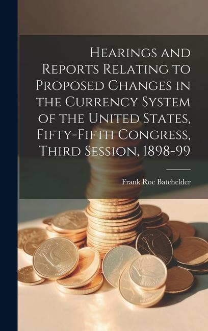 Hearings and Reports Relating to Proposed Changes in the Currency System of the United States Fifty-Fifth Congress Third Session 1898-99