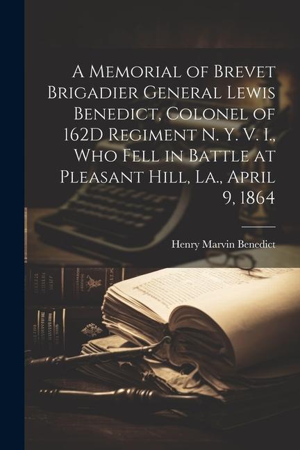 A Memorial of Brevet Brigadier General Lewis Benedict Colonel of 162D Regiment N. Y. V. I. Who Fell in Battle at Pleasant Hill La. April 9 1864