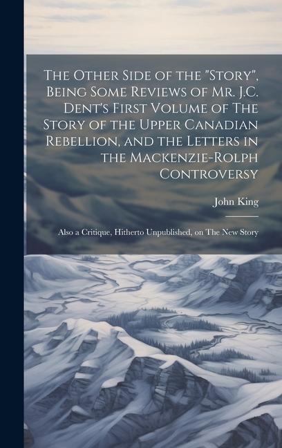 The Other Side of the story Being Some Reviews of Mr. J.C. Dent‘s First Volume of The Story of the Upper Canadian Rebellion and the Letters in the