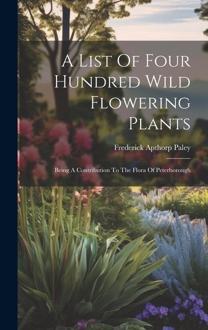 A List Of Four Hundred Wild Flowering Plants: Being A Contribution To The Flora Of Peterborough