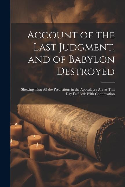 Account of the Last Judgment and of Babylon Destroyed: Shewing That All the Predictions in the Apocalypse Are at This Day Fulfilled: With Continuatio