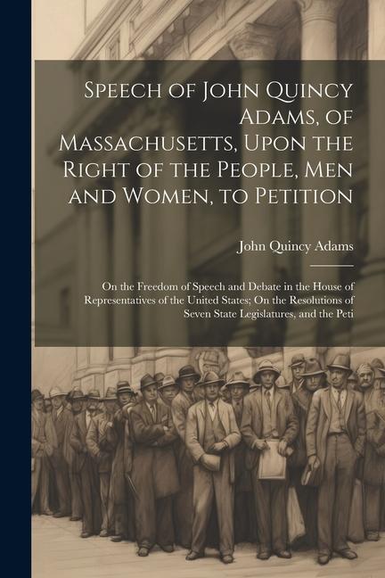 Speech of John Quincy Adams of Massachusetts Upon the Right of the People Men and Women to Petition; On the Freedom of Speech and Debate in the Ho