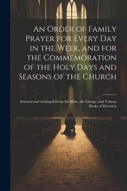 An Order of Family Prayer for Every Day in the Week and for the Commemoration of the Holy Days and Seasons of the Church: Selected and Arranged From