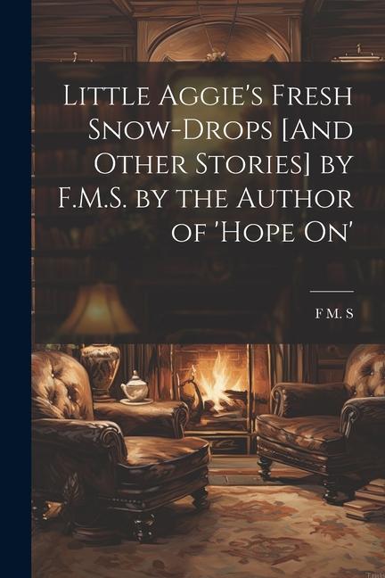 Little Aggie‘s Fresh Snow-Drops [And Other Stories] by F.M.S. by the Author of ‘Hope On‘