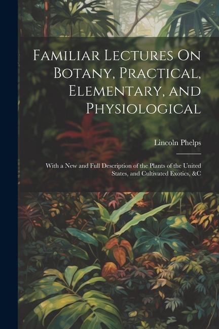 Familiar Lectures On Botany Practical Elementary and Physiological: With a New and Full Description of the Plants of the United States and Cultiva