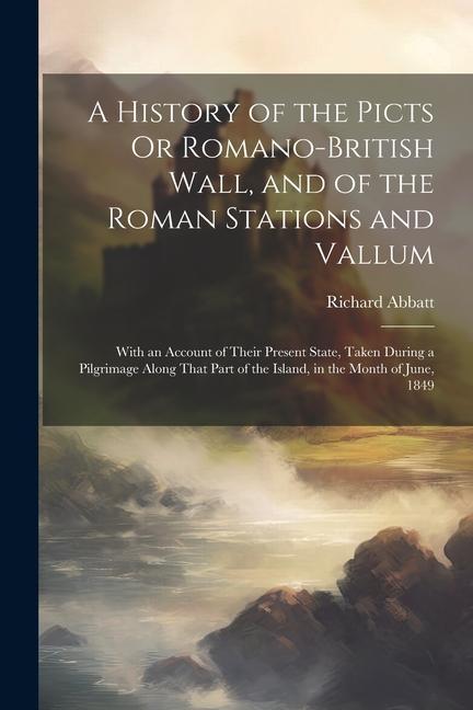 A History of the Picts Or Romano-British Wall and of the Roman Stations and Vallum: With an Account of Their Present State Taken During a Pilgrimage