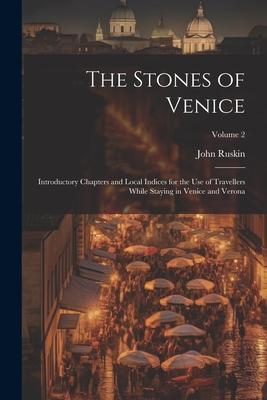 The Stones of Venice: Introductory Chapters and Local Indices for the Use of Travellers While Staying in Venice and Verona; Volume 2