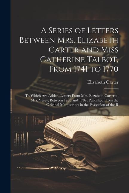 A Series of Letters Between Mrs. Elizabeth Carter and Miss Catherine Talbot From 1741 to 1770: To Which Are Added Letters From Mrs. Elizabeth Carter