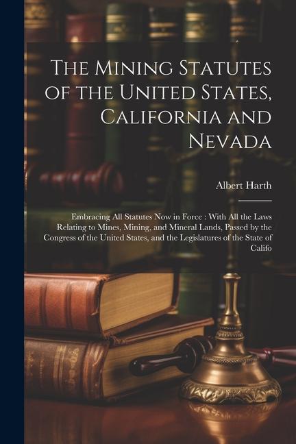 The Mining Statutes of the United States California and Nevada: Embracing All Statutes Now in Force: With All the Laws Relating to Mines Mining and