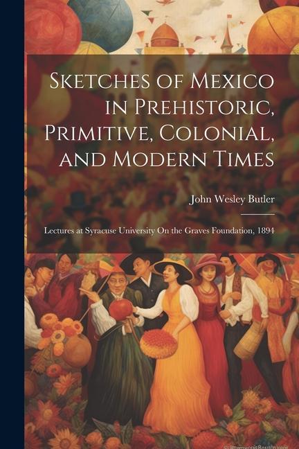 Sketches of Mexico in Prehistoric Primitive Colonial and Modern Times: Lectures at Syracuse University On the Graves Foundation 1894