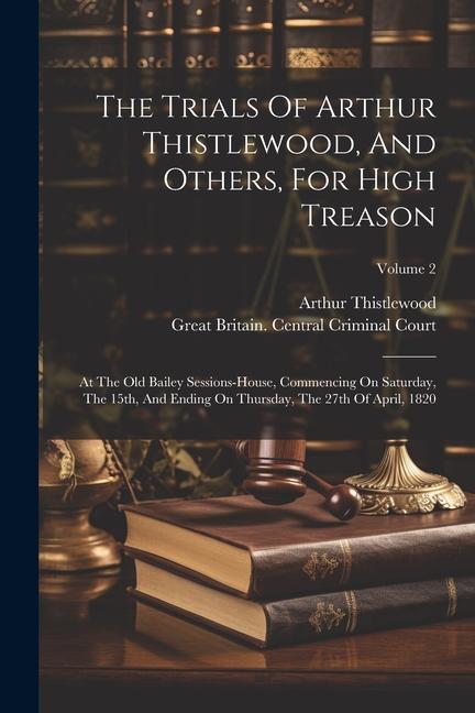 The Trials Of Arthur Thistlewood And Others For High Treason: At The Old Bailey Sessions-house Commencing On Saturday The 15th And Ending On Thur
