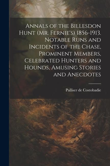Annals of the Billesdon Hunt (Mr. Fernie‘s) 1856-1913. Notable Runs and Incidents of the Chase Prominent Members Celebrated Hunters and Hounds Amus
