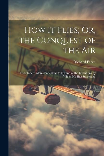 How It Flies; Or the Conquest of the Air: The Story of Man‘s Endeavors to Fly and of the Inventions by Which He Has Succeeded