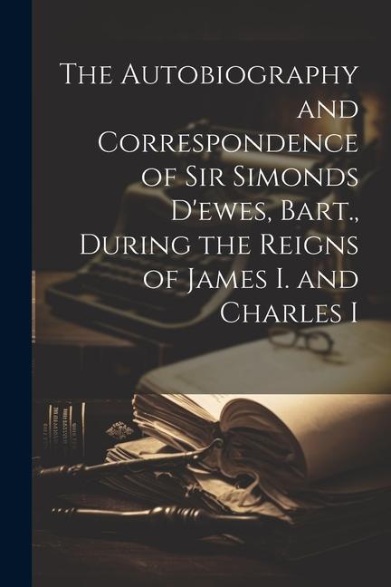 The Autobiography and Correspondence of Sir Simonds D‘ewes Bart. During the Reigns of James I. and Charles I