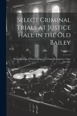 Select Criminal Trials at Justice Hall in the Old Bailey: With Opinions of Twelve Judges On Points Reserved for Their Decision; Volume 1