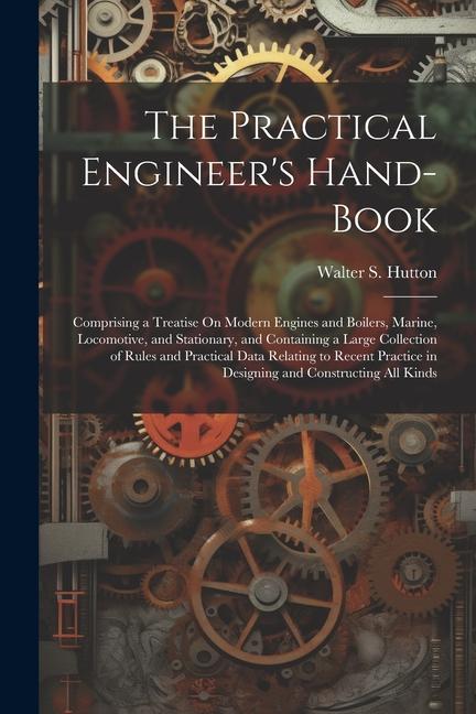 The Practical Engineer‘s Hand-Book: Comprising a Treatise On Modern Engines and Boilers Marine Locomotive and Stationary and Containing a Large Co