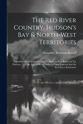 The Red River Country. Hudson‘s Bay & North-West Territories: Considered in Relation to Canada With the Last Report of S.J. Dawson ... On the Line of