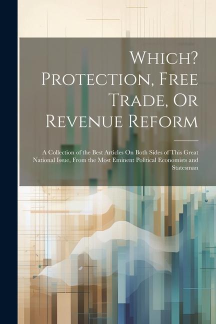 Which? Protection Free Trade Or Revenue Reform: A Collection of the Best Articles On Both Sides of This Great National Issue From the Most Eminent