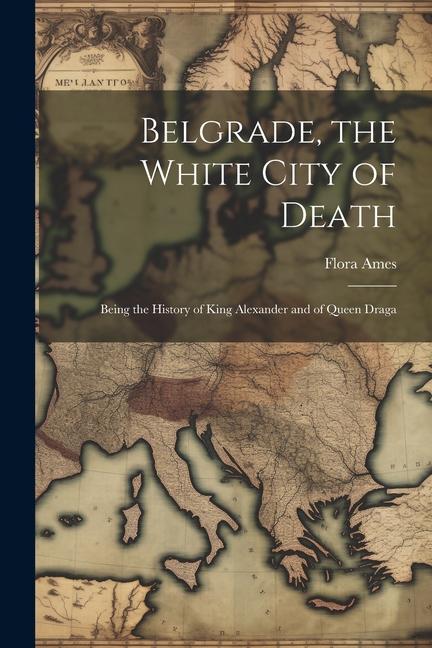 Belgrade the White City of Death: Being the History of King Alexander and of Queen Draga