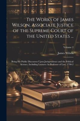 The Works of James Wilson Associate Justice of the Supreme Court of the United States ...: Being His Public Discourses Upon Jurisprudence and the Pol
