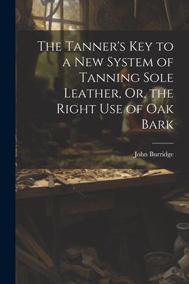 The Tanner‘s Key to a New System of Tanning Sole Leather Or the Right Use of Oak Bark